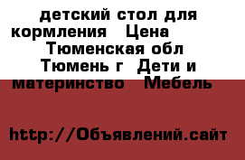 детский стол для кормления › Цена ­ 3 300 - Тюменская обл., Тюмень г. Дети и материнство » Мебель   
